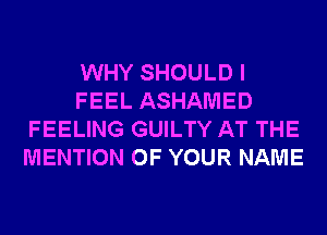 WHY SHOULD I
FEEL ASHAMED
FEELING GUILTY AT THE
MENTION OF YOUR NAME