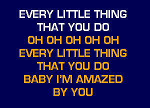 EVERY LITI'LE THING
THAT YOU DO
0H 0H 0H 0H 0H
EVERY LITTLE THING
THAT YOU DO
BABY I'M AMAZED
BY YOU