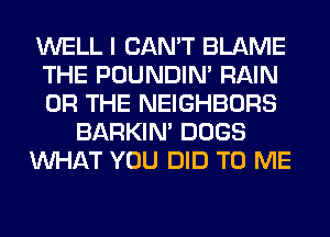 WELL I CAN'T BLAME
THE POUNDIN' RAIN
OR THE NEIGHBORS

BARKIN' DOGS

WHAT YOU DID TO ME