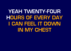 YEAH TWENTY-FOUR
HOURS OF EVERY DAY
I CAN FEEL IT DOWN
IN MY CHEST