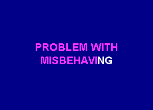 PROBLEM WITH

MISBEHAVING