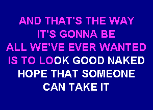 AND THAT'S THE WAY
IT'S GONNA BE
ALL WEWE EVER WANTED
IS TO LOOK GOOD NAKED
HOPE THAT SOMEONE
CAN TAKE IT