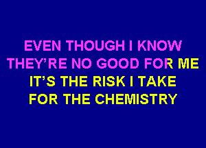 EVEN THOUGH I KNOW
THEWRE NO GOOD FOR ME
ITS THE RISK I TAKE
FOR THE CHEMISTRY
