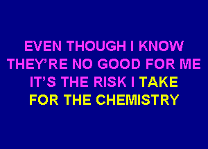 EVEN THOUGH I KNOW
THEWRE NO GOOD FOR ME
ITS THE RISK I TAKE
FOR THE CHEMISTRY