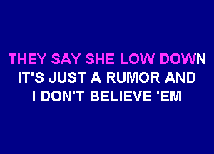 THEY SAY SHE LOW DOWN
IT'S JUST A RUMOR AND
I DON'T BELIEVE 'EM