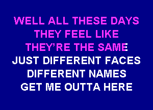 WELL ALL THESE DAYS
THEY FEEL LIKE
THEWRE THE SAME
JUST DIFFERENT FACES
DIFFERENT NAMES
GET ME OUTTA HERE