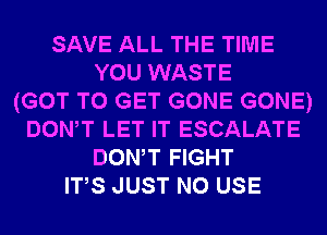 SAVE ALL THE TIME
YOU WASTE
(GOT TO GET GONE GONE)
DONW LET IT ESCALATE
DONW FIGHT
ITS JUST N0 USE