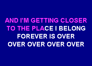 AND PM GETTING CLOSER
TO THE PLACE I BELONG
FOREVER IS OVER
OVER OVER OVER OVER