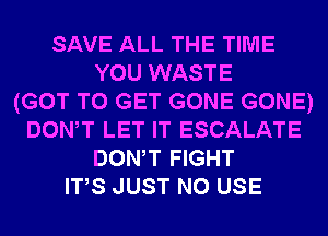 SAVE ALL THE TIME
YOU WASTE
(GOT TO GET GONE GONE)
DONW LET IT ESCALATE
DONW FIGHT
ITS JUST N0 USE