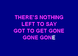 THERES NOTHING
LEFT TO SAY

GOT TO GET GONE
GONE GONE