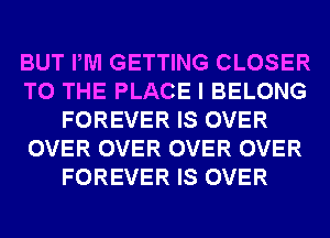 BUT PM GETTING CLOSER
TO THE PLACE I BELONG
FOREVER IS OVER
OVER OVER OVER OVER
FOREVER IS OVER