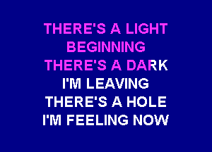 THERE'S A LIGHT
BEGINNING
THERE'S A DARK

I'M LEAVING
THERE'S A HOLE
I'M FEELING NOW
