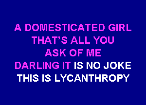 A DOMESTICATED GIRL
THATS ALL YOU
ASK OF ME
DARLING IT IS NO JOKE
THIS IS LYCANTHROPY