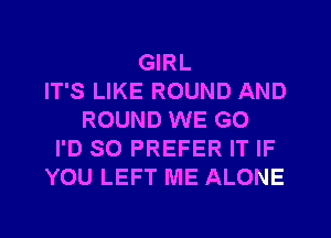 GIRL
IT'S LIKE ROUND AND
ROUND WE GO
I'D SO PREFER IT IF
YOU LEFT ME ALONE