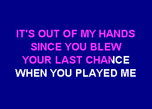 IT'S OUT OF MY HANDS
SINCE YOU BLEW
YOUR LAST CHANCE
WHEN YOU PLAYED ME