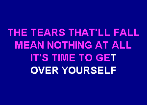 THE TEARS THAT'LL FALL
MEAN NOTHING AT ALL
IT'S TIME TO GET
OVER YOURSELF