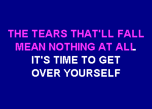 THE TEARS THAT'LL FALL
MEAN NOTHING AT ALL
IT'S TIME TO GET
OVER YOURSELF