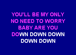 YOU'LL BE MY ONLY
NO NEED TO WORRY
BABY ARE YOU
DOWN DOWN DOWN
DOWN DOWN