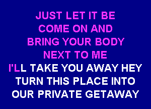 JUST LET IT BE
COME ON AND
BRING YOUR BODY
NEXT TO ME
I'LL TAKE YOU AWAY HEY
TURN THIS PLACE INTO
OUR PRIVATE GETAWAY