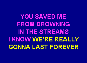 YOU SAVED ME
FROM DROWNING
IN THE STREAMS
I KNOW WERE REALLY
GONNA LAST FOREVER