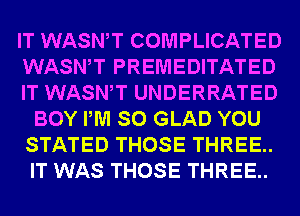 IT WASWT COMPLICATED
WASWT PREMEDITATED
IT WASWT UNDERRATED
BOY PM SO GLAD YOU
STATED THOSE THREE..
IT WAS THOSE THREE..