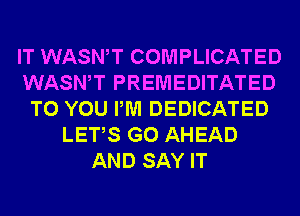 IT WASWT COMPLICATED
WASWT PREMEDITATED
TO YOU PM DEDICATED
LETS GO AHEAD
AND SAY IT