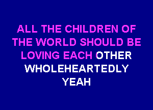 ALL THE CHILDREN OF
THE WORLD SHOULD BE
LOVING EACH OTHER
WHOLEHEARTEDLY
YEAH
