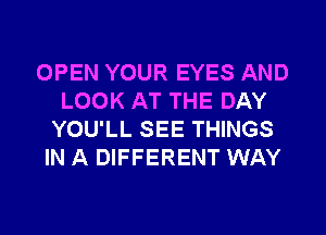 OPEN YOUR EYES AND
LOOK AT THE DAY
YOU'LL SEE THINGS

IN A DIFFERENT WAY