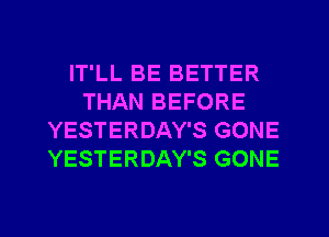 IT'LL BE BETTER
THAN BEFORE
YESTERDAY'S GONE
YESTERDAY'S GONE