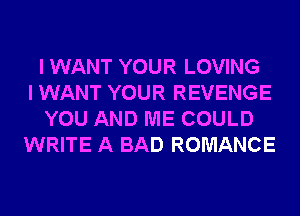 I WANT YOUR LOVING
I WANT YOUR REVENGE
YOU AND ME COULD
WRITE A BAD ROMANCE