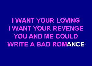 I WANT YOUR LOVING
I WANT YOUR REVENGE
YOU AND ME COULD
WRITE A BAD ROMANCE