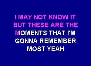 I MAY NOT KNOW IT
BUT THESE ARE THE
MOMENTS THAT I'M
GONNA REMEMBER
MOST YEAH