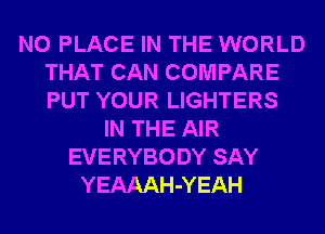 N0 PLACE IN THE WORLD
THAT CAN COMPARE
PUT YOUR LIGHTERS

IN THE AIR
EVERYBODY SAY
YEAAAH-YEAH