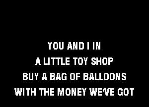 YOU AND I IN
A LITTLE TOY SHOP
BUY A BAG 0F BALLOONS
WITH THE MONEY WE'VE GOT