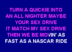 TURN A QUICKIE INTO
AN ALL NIGHTER MAYBE
YOUR SEX DRIVE
IT MATCH MY SEX DRIVE
THEN WE BE MOVIN' AS
FAST AS A NASCAR RIDE