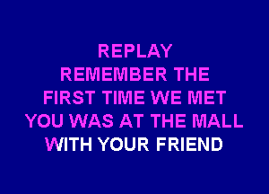 REPLAY
REMEMBER THE
FIRST TIME WE MET
YOU WAS AT THE MALL
WITH YOUR FRIEND

g