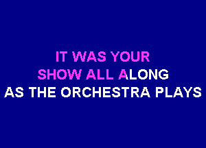 IT WAS YOUR

SHOW ALL ALONG
AS THE ORCHESTRA PLAYS