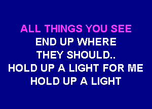 ALL THINGS YOU SEE
END UP WHERE
THEY SHOULD..

HOLD UP A LIGHT FOR ME
HOLD UP A LIGHT