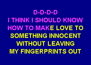 D-D-D-D
I THINK I SHOULD KNOW
HOW TO MAKE LOVE TO
SOMETHING INNOCENT
WITHOUT LEAVING
MY FINGERPRINTS OUT