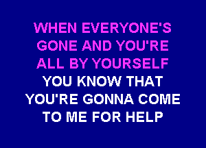 WHEN EVERYONE'S
GONE AND YOU'RE
ALL BY YOURSELF
YOU KNOW THAT
YOU'RE GONNA COME

TO ME FOR HELP I