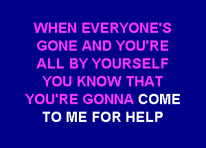 WHEN EVERYONE'S
GONE AND YOU'RE
ALL BY YOURSELF
YOU KNOW THAT
YOU'RE GONNA COME

TO ME FOR HELP I