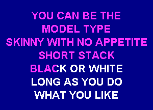 YOU CAN BE THE
MODEL TYPE
SKINNY WITH NO APPETITE
SHORT STACK
BLACK 0R WHITE
LONG AS YOU DO
WHAT YOU LIKE