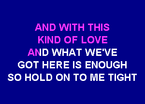 AND WITH THIS
KIND OF LOVE
AND WHAT WE'VE
GOT HERE IS ENOUGH
SO HOLD ON TO ME TIGHT