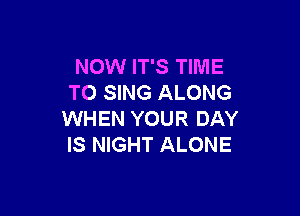 NOW IT'S TIME
TO SING ALONG

WHEN YOUR DAY
IS NIGHT ALONE