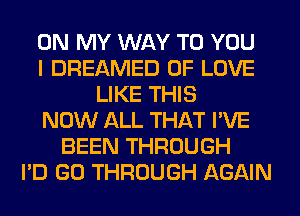 ON MY WAY TO YOU
I DREAMED OF LOVE
LIKE THIS
NOW ALL THAT I'VE
BEEN THROUGH
I'D GO THROUGH AGAIN