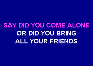 SAY DID YOU COME ALONE

OR DID YOU BRING
ALL YOUR FRIENDS