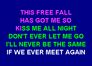 THIS FREE FALL
HAS GOT ME SO
KISS ME ALL NIGHT
DON'T EVER LET ME G0
I'LL NEVER BE THE SAME
IF WE EVER MEET AGAIN