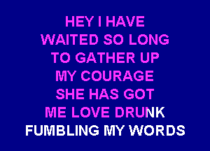 HEY I HAVE
WAITED SO LONG
T0 GATHER UP
MY COURAGE
SHE HAS GOT
ME LOVE DRUNK
FUMBLING MY WORDS