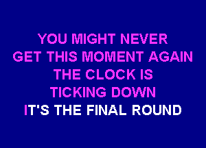 YOU MIGHT NEVER
GET THIS MOMENT AGAIN
THE CLOCK IS
TICKING DOWN
IT'S THE FINAL ROUND