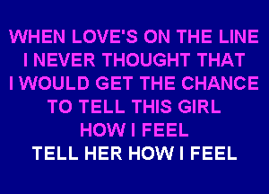 WHEN LOVE'S ON THE LINE
I NEVER THOUGHT THAT
I WOULD GET THE CHANCE
TO TELL THIS GIRL
HOWI FEEL
TELL HER HOW I FEEL